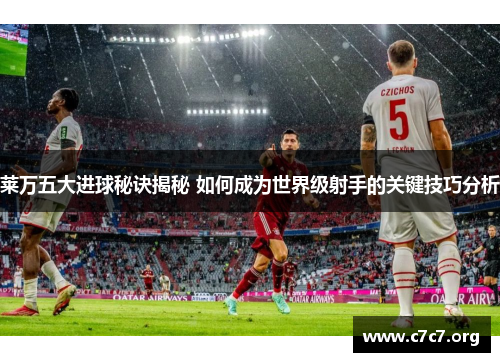 莱万五大进球秘诀揭秘 如何成为世界级射手的关键技巧分析