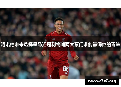 阿诺德未来选择皇马还是利物浦两大豪门谁能赢得他的青睐