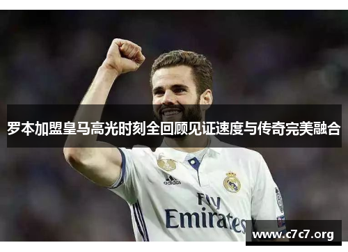 罗本加盟皇马高光时刻全回顾见证速度与传奇完美融合