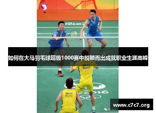 如何在大马羽毛球超级1000赛中脱颖而出成就职业生涯高峰 如何在大马羽毛球超级1000赛中脱颖而出成就职业生涯高峰
