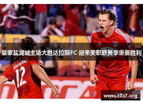 皇家盐湖城主场大胜达拉斯FC 迎来美职联赛季重要胜利